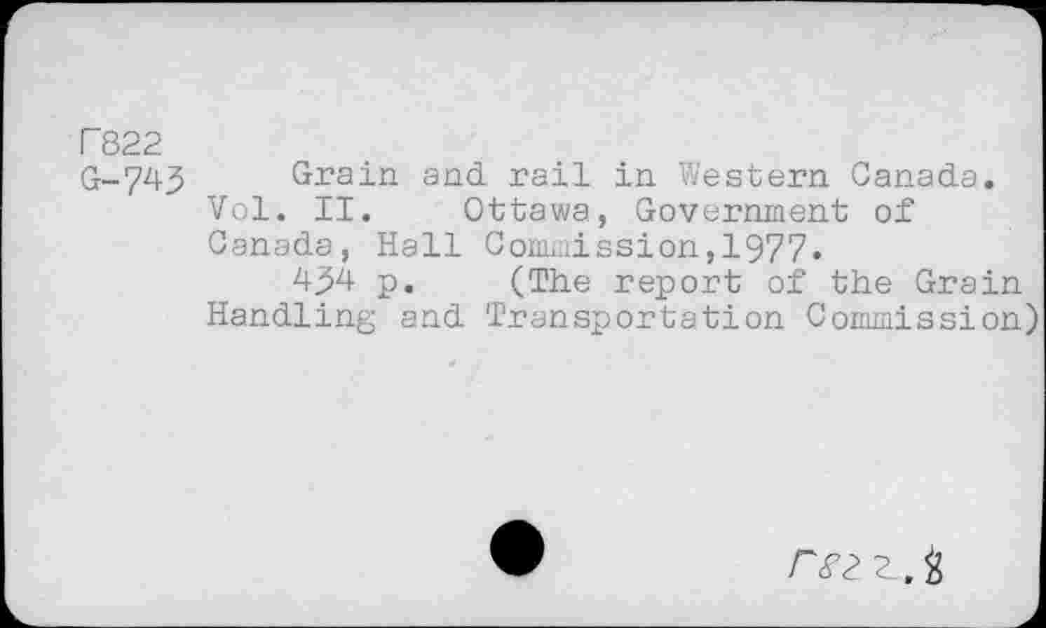 ﻿r 822
G-743	Grain and rail in Western Canada.
Vol. II. Ottawa, Government of Canada, Hall Commission,1977.
4^4 p. (The report of the Grain Handling and Transportation Commission)
r<f2 $